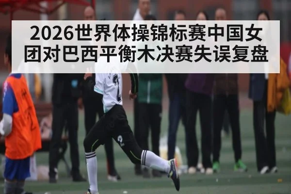 2026世界体操锦标赛中国女团对巴西平衡木决赛失误复盘