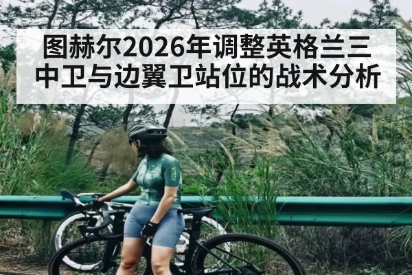 图赫尔2026年调整英格兰三中卫与边翼卫站位的战术分析